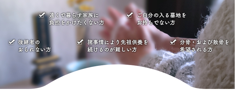 後継者のおられない方、遠くで暮らす家族に負担をかけたくない方、ご自分の入る墓地をお持ちでない方、諸事情により先祖供養を続けるのが難しい方、分骨・および散骨を希望される方